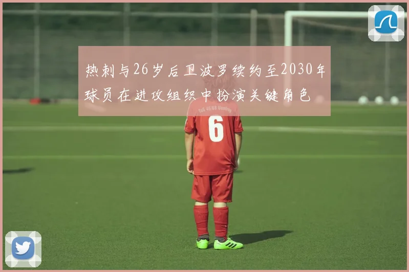 热刺与26岁后卫波罗续约至2030年球员在进攻组织中扮演关键角色