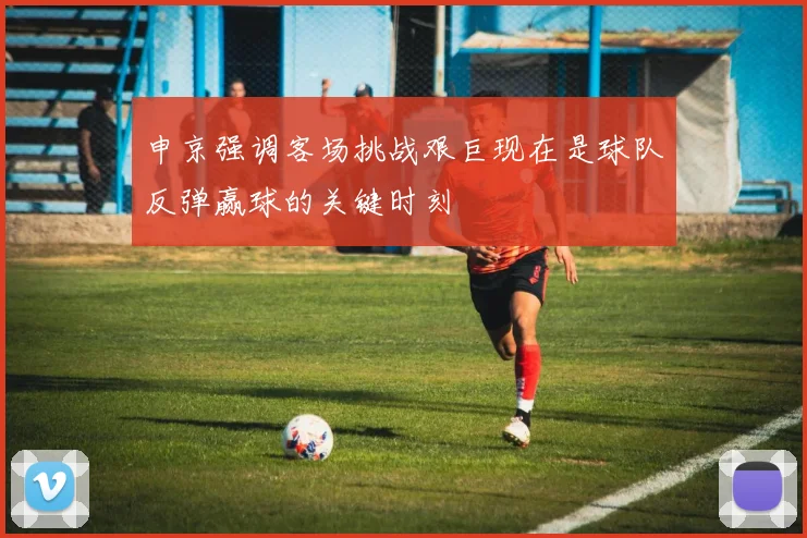 申京强调客场挑战艰巨现在是球队反弹赢球的关键时刻