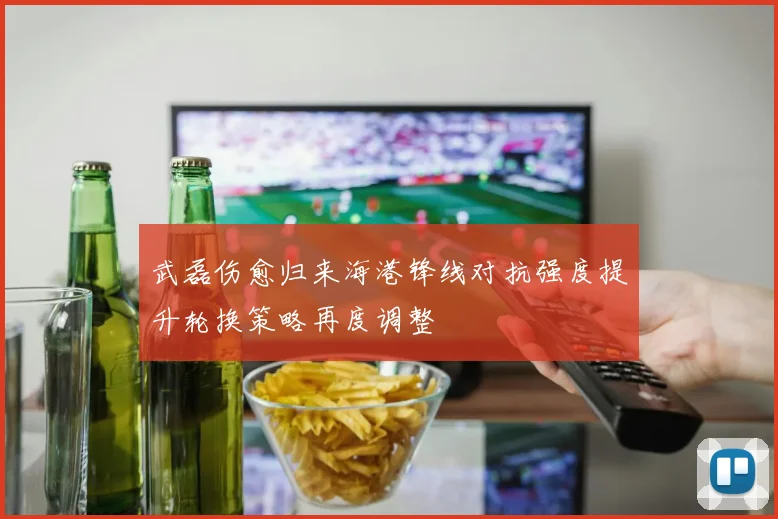 武磊伤愈归来海港锋线对抗强度提升轮换策略再度调整