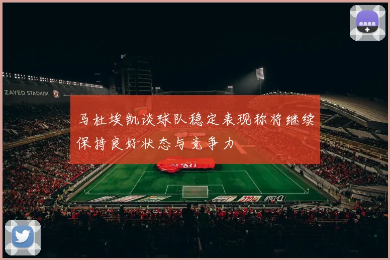 马杜埃凯谈球队稳定表现称将继续保持良好状态与竞争力
