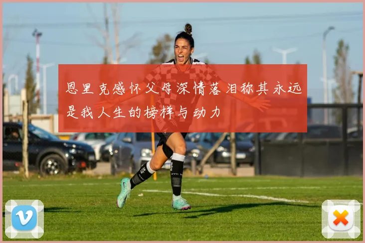 恩里克感怀父母深情落泪称其永远是我人生的榜样与动力
