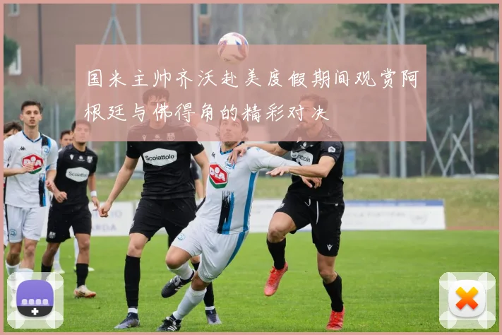 国米主帅齐沃赴美度假期间观赏阿根廷与佛得角的精彩对决