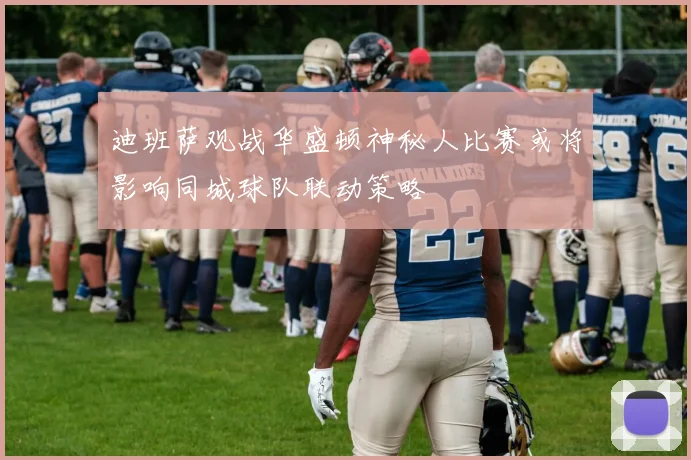 迪班萨观战华盛顿神秘人比赛或将影响同城球队联动策略