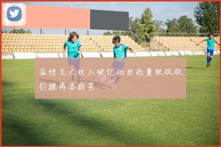 亚特兰大收入破亿切尔西曼联双双引援再添新星
