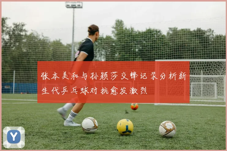 张本美和与孙颖莎交锋记录分析新生代乒乓球对抗愈发激烈