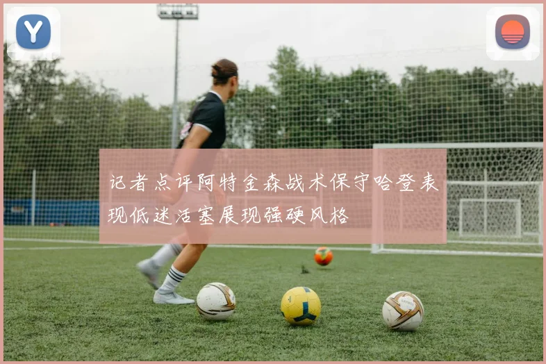 记者点评阿特金森战术保守哈登表现低迷活塞展现强硬风格