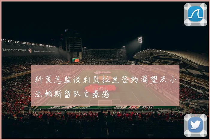 科莫总监谈利贝拉里签约渴望及小法帕斯留队自豪感