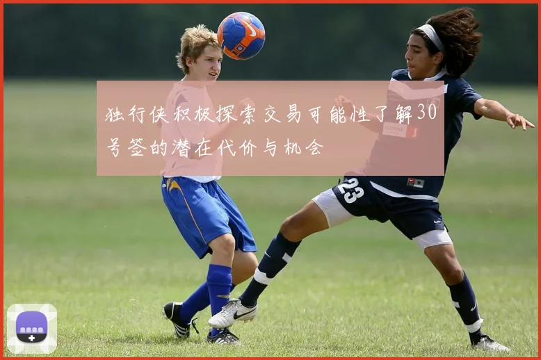 独行侠积极探索交易可能性了解30号签的潜在代价与机会