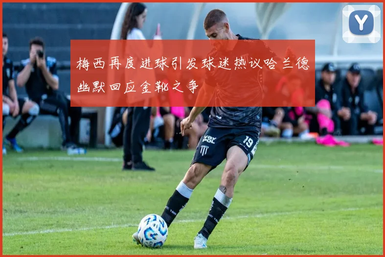 梅西再度进球引发球迷热议哈兰德幽默回应金靴之争