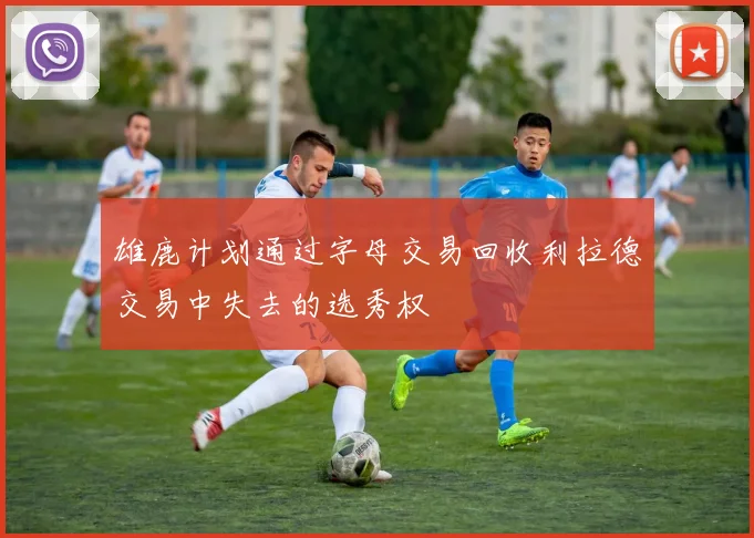 雄鹿计划通过字母交易回收利拉德交易中失去的选秀权