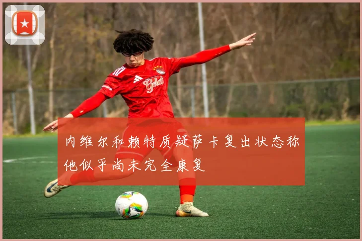 内维尔和赖特质疑萨卡复出状态称他似乎尚未完全康复
