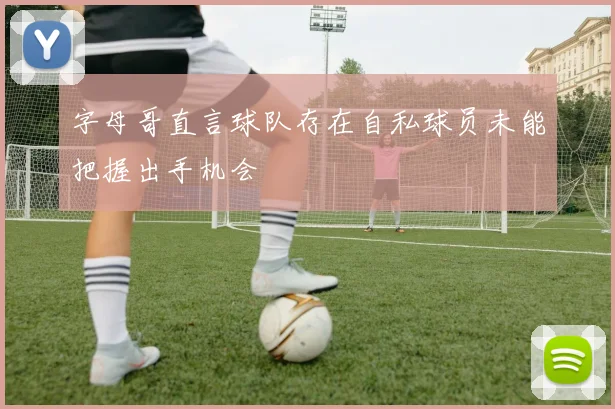字母哥直言球队存在自私球员未能把握出手机会