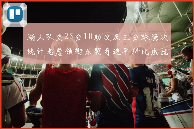 湖人队史25分10助攻及三分球场次统计老詹领衔东契奇追平科比成就