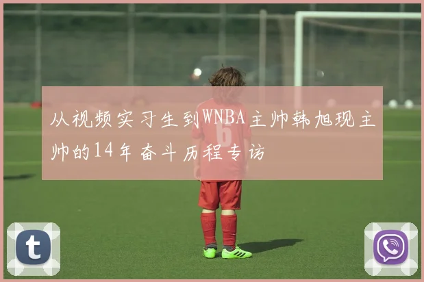 从视频实习生到WNBA主帅韩旭现主帅的14年奋斗历程专访