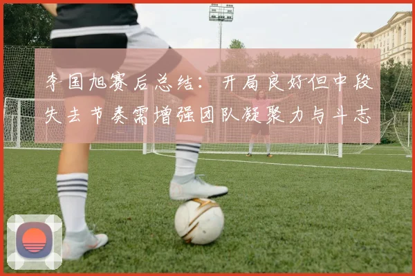 李国旭赛后总结：开局良好但中段失去节奏需增强团队凝聚力与斗志