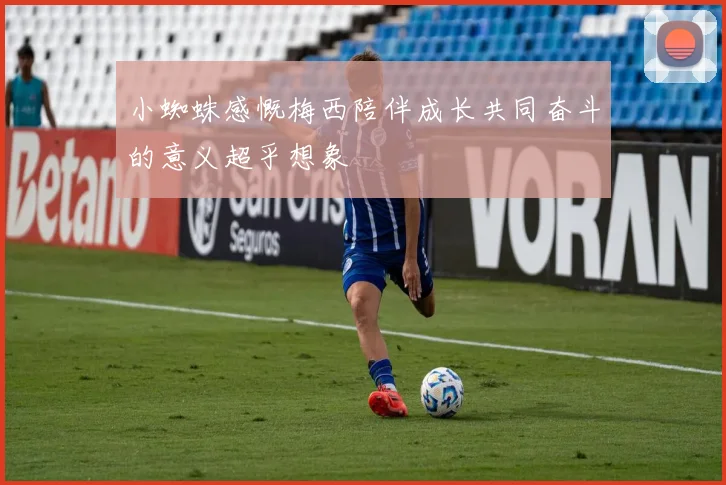 小蜘蛛感慨梅西陪伴成长共同奋斗的意义超乎想象