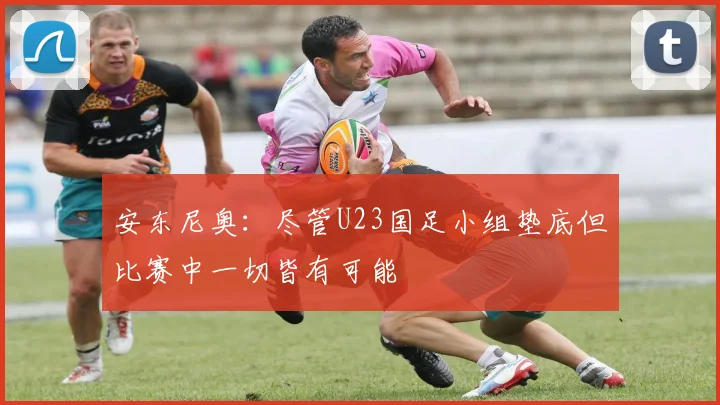 安东尼奥：尽管U23国足小组垫底但比赛中一切皆有可能
