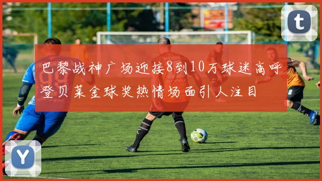巴黎战神广场迎接8到10万球迷高呼登贝莱金球奖热情场面引人注目