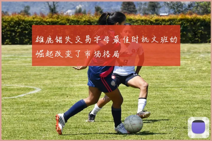 雄鹿错失交易字母最佳时机文班的崛起改变了市场格局