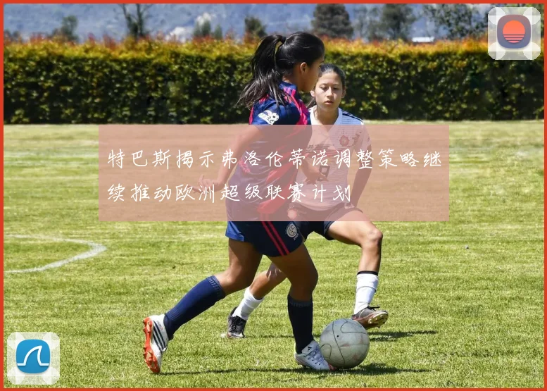 特巴斯揭示弗洛伦蒂诺调整策略继续推动欧洲超级联赛计划