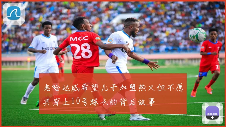 老哈达威希望儿子加盟热火但不愿其穿上10号球衣的背后故事