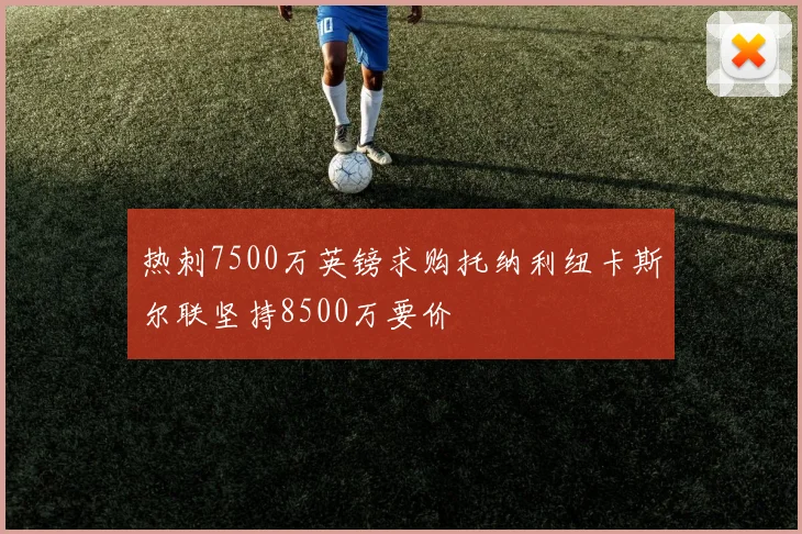 热刺7500万英镑求购托纳利纽卡斯尔联坚持8500万要价