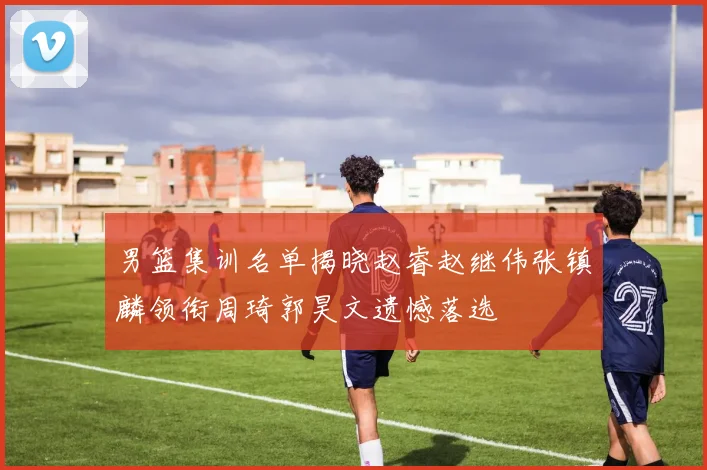 男篮集训名单揭晓赵睿赵继伟张镇麟领衔周琦郭昊文遗憾落选