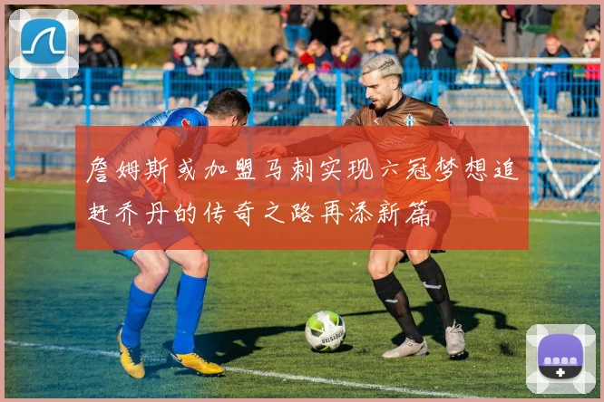 詹姆斯或加盟马刺实现六冠梦想追赶乔丹的传奇之路再添新篇
